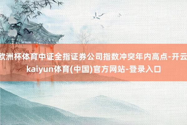 欧洲杯体育中证全指证券公司指数冲突年内高点-开云·kaiyun体育(中国)官方网站-登录入口