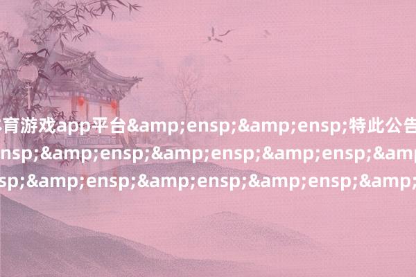 体育游戏app平台&ensp;&ensp;特此公告&ensp;&ensp;&ensp;&ensp;&ensp;&ensp;&ensp;&ensp;&ensp;&ensp;&ensp;&ensp;&ensp;&ensp;&ensp;&ensp;&ensp;&ensp;&ensp;&ensp;&ensp;&ensp;&ensp;&ensp;&ensp;&ensp;&ensp;&ensp;&ensp;中