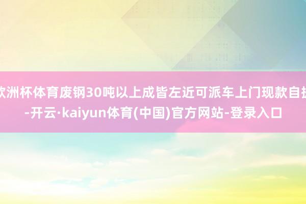 欧洲杯体育废钢30吨以上成皆左近可派车上门现款自提-开云·kaiyun体育(中国)官方网站-登录入口