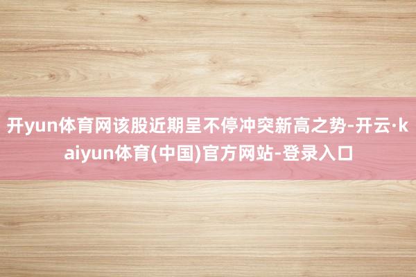 开yun体育网该股近期呈不停冲突新高之势-开云·kaiyun体育(中国)官方网站-登录入口