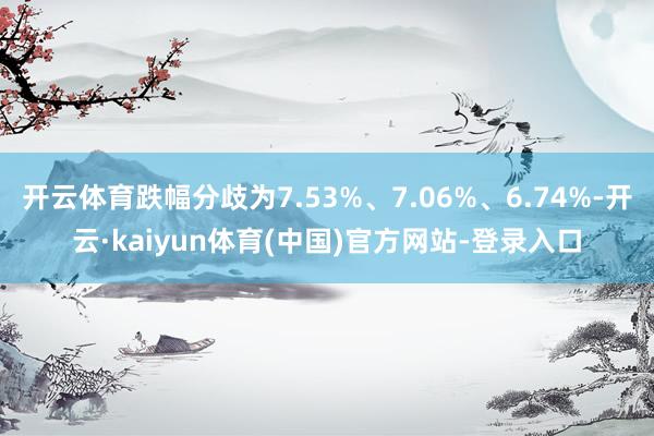 开云体育跌幅分歧为7.53%、7.06%、6.74%-开云·kaiyun体育(中国)官方网站-登录入口