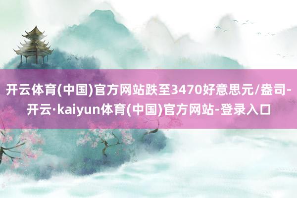 开云体育(中国)官方网站跌至3470好意思元/盎司-开云·kaiyun体育(中国)官方网站-登录入口