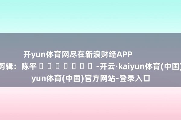开yun体育网尽在新浪财经APP            						包袱剪辑：陈平 							-开云·kaiyun体育(中国)官方网站-登录入口