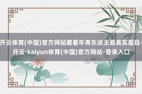 开云体育(中国)官方网站藏着年青东谈主最真实面目-开云·kaiyun体育(中国)官方网站-登录入口