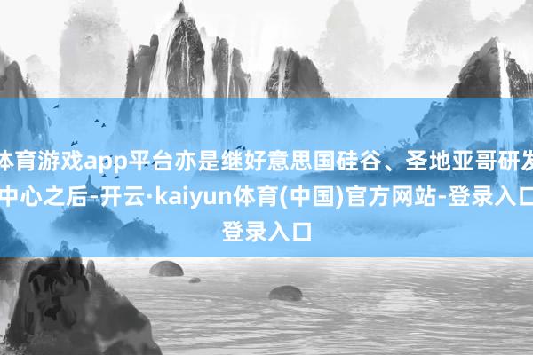 体育游戏app平台亦是继好意思国硅谷、圣地亚哥研发中心之后-开云·kaiyun体育(中国)官方网站-登录入口