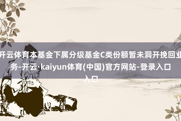 开云体育本基金下属分级基金C类份额暂未洞开挽回业务-开云·kaiyun体育(中国)官方网站-登录入口