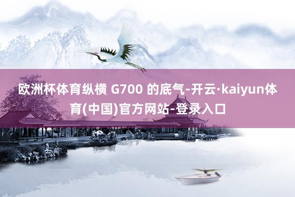 欧洲杯体育纵横 G700 的底气-开云·kaiyun体育(中国)官方网站-登录入口