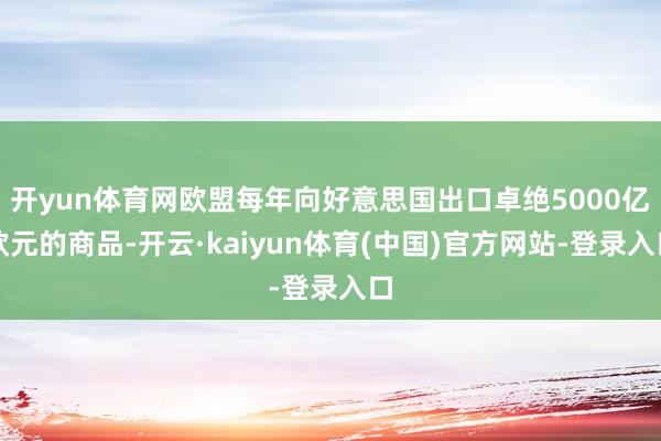 开yun体育网欧盟每年向好意思国出口卓绝5000亿欧元的商品-开云·kaiyun体育(中国)官方网站-登录入口