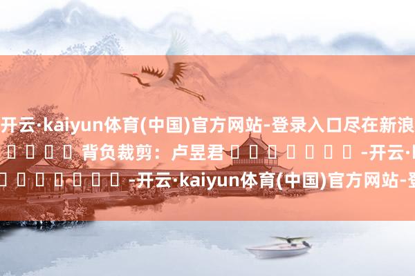 开云·kaiyun体育(中国)官方网站-登录入口尽在新浪财经APP            						背负裁剪:卢昱君 							-开云·kaiyun体育(中国)官方网站-登录入口