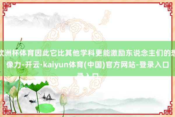 欧洲杯体育因此它比其他学科更能激励东说念主们的想像力-开云·kaiyun体育(中国)官方网站-登录入口