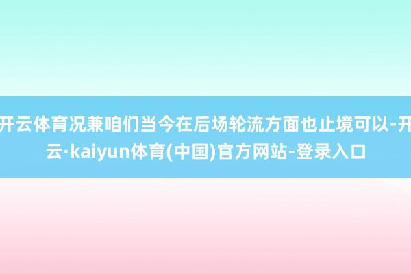开云体育况兼咱们当今在后场轮流方面也止境可以-开云·kaiyun体育(中国)官方网站-登录入口