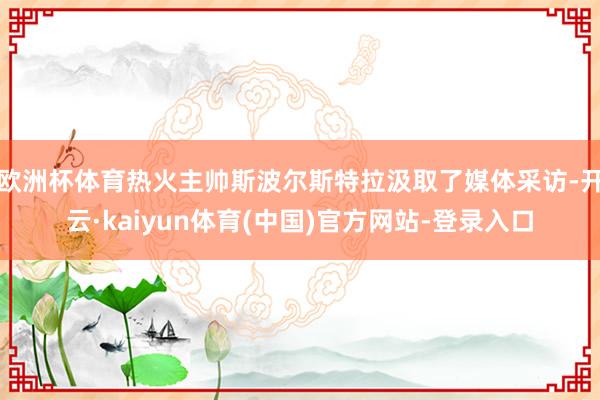 欧洲杯体育热火主帅斯波尔斯特拉汲取了媒体采访-开云·kaiyun体育(中国)官方网站-登录入口