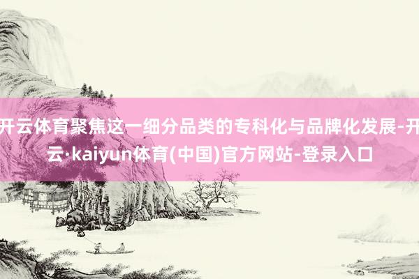 开云体育聚焦这一细分品类的专科化与品牌化发展-开云·kaiyun体育(中国)官方网站-登录入口