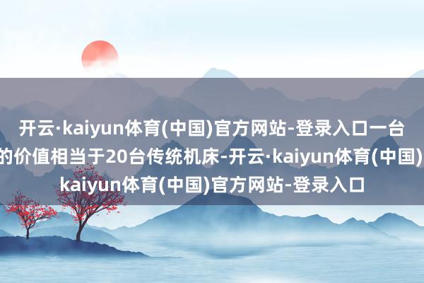 开云·kaiyun体育(中国)官方网站-登录入口一台五轴联动CNC机床的价值相当于20台传统机床-开云·kaiyun体育(中国)官方网站-登录入口