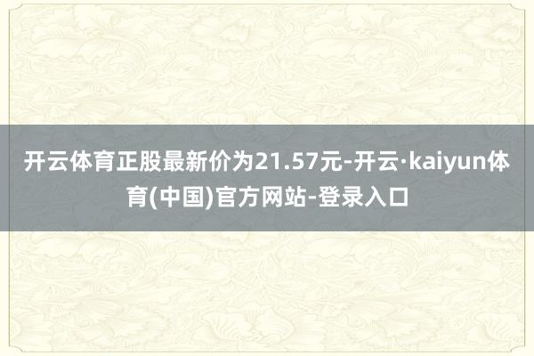 开云体育正股最新价为21.57元-开云·kaiyun体育(中国)官方网站-登录入口