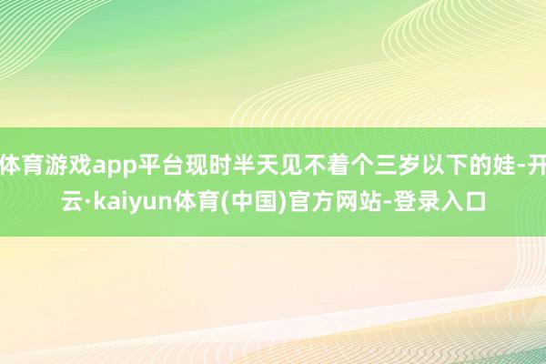 体育游戏app平台现时半天见不着个三岁以下的娃-开云·kaiyun体育(中国)官方网站-登录入口