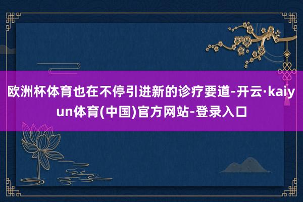欧洲杯体育也在不停引进新的诊疗要道-开云·kaiyun体育(中国)官方网站-登录入口