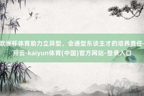 欧洲杯体育助力立异型、会通型东谈主才的培养责任-开云·kaiyun体育(中国)官方网站-登录入口