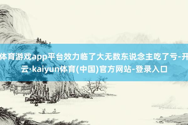体育游戏app平台效力临了大无数东说念主吃了亏-开云·kaiyun体育(中国)官方网站-登录入口