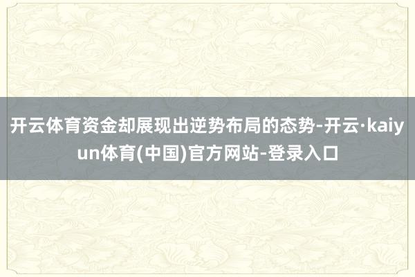 开云体育资金却展现出逆势布局的态势-开云·kaiyun体育(中国)官方网站-登录入口