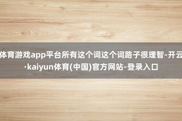 体育游戏app平台所有这个词这个词路子很理智-开云·kaiyun体育(中国)官方网站-登录入口