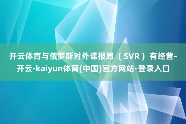 开云体育与俄罗斯对外谍报局  ( SVR )  有经营-开云·kaiyun体育(中国)官方网站-登录入口