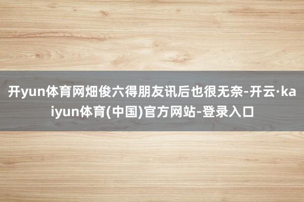 开yun体育网畑俊六得朋友讯后也很无奈-开云·kaiyun体育(中国)官方网站-登录入口