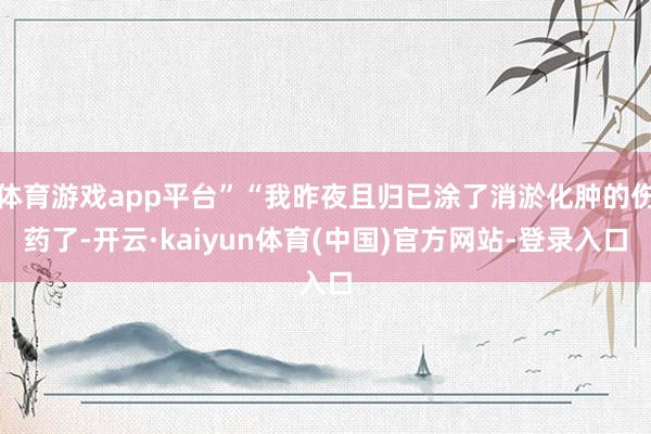 体育游戏app平台”“我昨夜且归已涂了消淤化肿的伤药了-开云·kaiyun体育(中国)官方网站-登录入口
