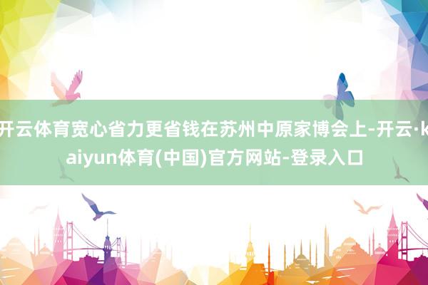 开云体育宽心省力更省钱在苏州中原家博会上-开云·kaiyun体育(中国)官方网站-登录入口