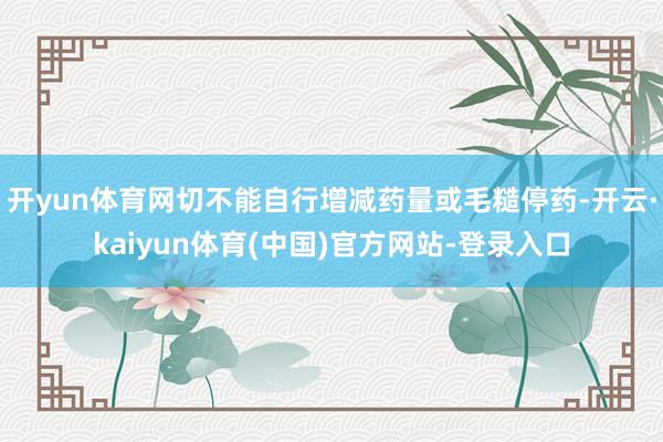 开yun体育网切不能自行增减药量或毛糙停药-开云·kaiyun体育(中国)官方网站-登录入口