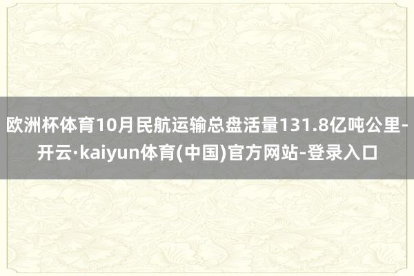 欧洲杯体育10月民航运输总盘活量131.8亿吨公里-开云·kaiyun体育(中国)官方网站-登录入口