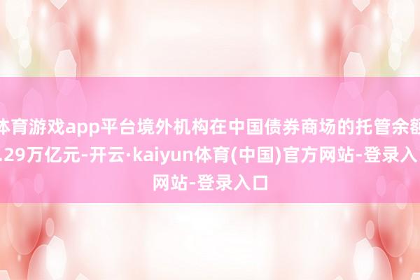 体育游戏app平台境外机构在中国债券商场的托管余额4.29万亿元-开云·kaiyun体育(中国)官方网站-登录入口