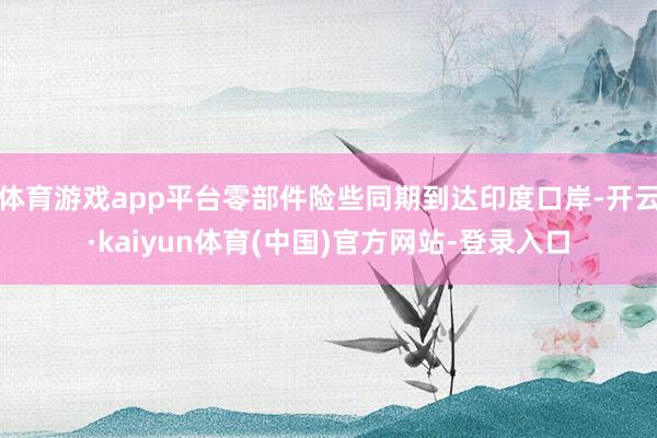 体育游戏app平台零部件险些同期到达印度口岸-开云·kaiyun体育(中国)官方网站-登录入口