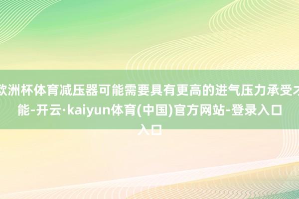 欧洲杯体育减压器可能需要具有更高的进气压力承受才能-开云·kaiyun体育(中国)官方网站-登录入口