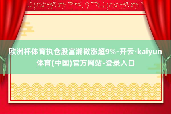 欧洲杯体育执仓股富瀚微涨超9%-开云·kaiyun体育(中国)官方网站-登录入口