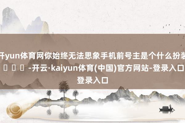开yun体育网你始终无法思象手机前号主是个什么扮装 ​​​-开云·kaiyun体育(中国)官方网站-登录入口
