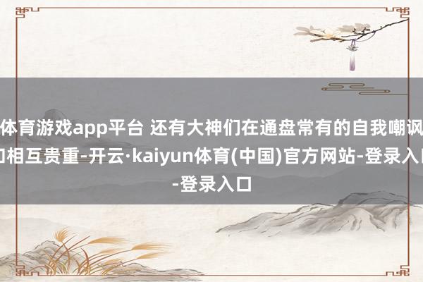 体育游戏app平台 还有大神们在通盘常有的自我嘲讽和相互贵重-开云·kaiyun体育(中国)官方网站-登录入口