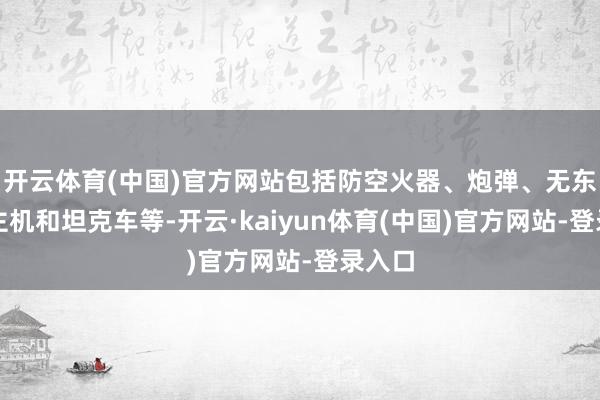 开云体育(中国)官方网站包括防空火器、炮弹、无东说念主机和坦克车等-开云·kaiyun体育(中国)官方网站-登录入口