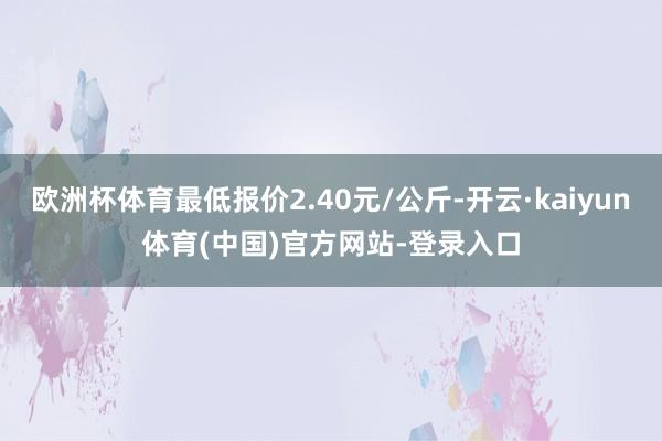 欧洲杯体育最低报价2.40元/公斤-开云·kaiyun体育(中国)官方网站-登录入口