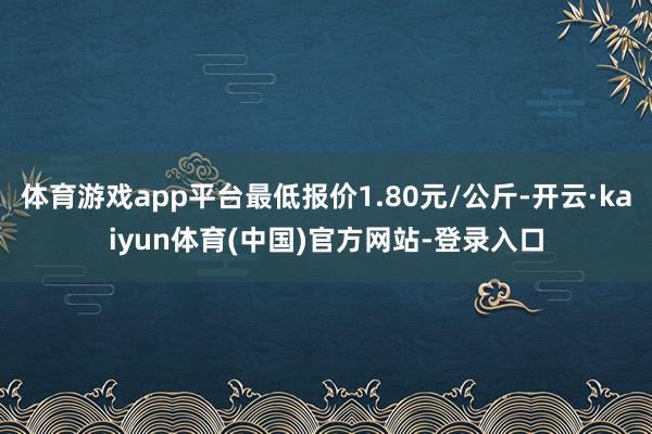 体育游戏app平台最低报价1.80元/公斤-开云·kaiyun体育(中国)官方网站-登录入口