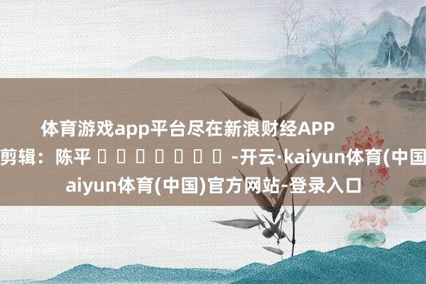 体育游戏app平台尽在新浪财经APP            						背负剪辑：陈平 							-开云·kaiyun体育(中国)官方网站-登录入口