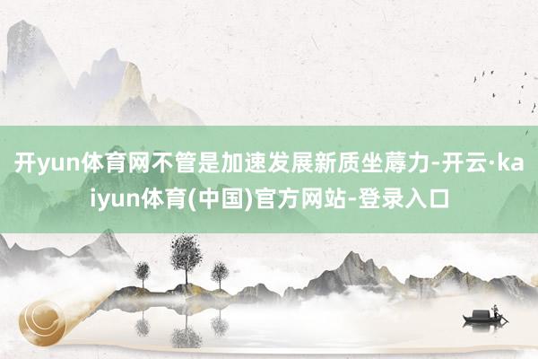 开yun体育网不管是加速发展新质坐蓐力-开云·kaiyun体育(中国)官方网站-登录入口