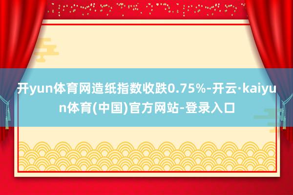 开yun体育网造纸指数收跌0.75%-开云·kaiyun体育(中国)官方网站-登录入口