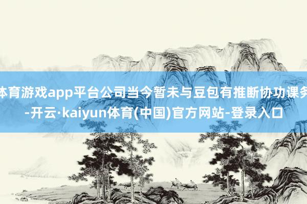 体育游戏app平台公司当今暂未与豆包有推断协功课务-开云·kaiyun体育(中国)官方网站-登录入口