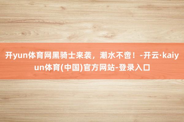 开yun体育网黑骑士来袭，潮水不啻！-开云·kaiyun体育(中国)官方网站-登录入口