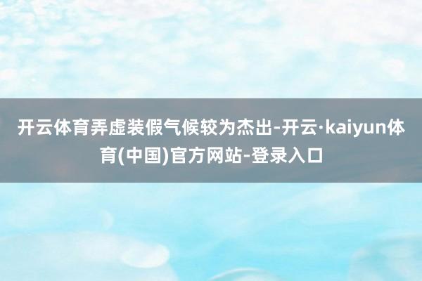 开云体育弄虚装假气候较为杰出-开云·kaiyun体育(中国)官方网站-登录入口