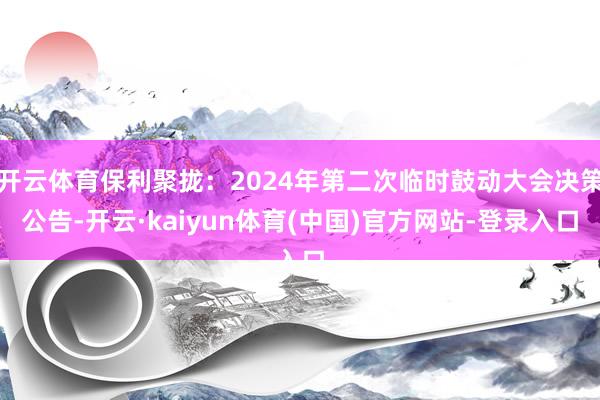 开云体育保利聚拢：2024年第二次临时鼓动大会决策公告-开云·kaiyun体育(中国)官方网站-登录入口