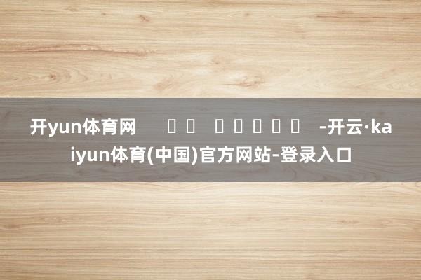 开yun体育网      		  					  -开云·kaiyun体育(中国)官方网站-登录入口