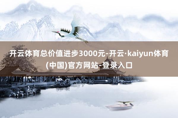开云体育总价值进步3000元-开云·kaiyun体育(中国)官方网站-登录入口
