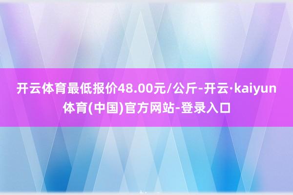 开云体育最低报价48.00元/公斤-开云·kaiyun体育(中国)官方网站-登录入口